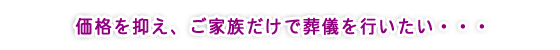 価格を抑え、ご家族だけで葬儀を行いたい・・・