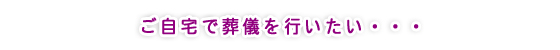 ご自宅で葬儀を行いたい・・・